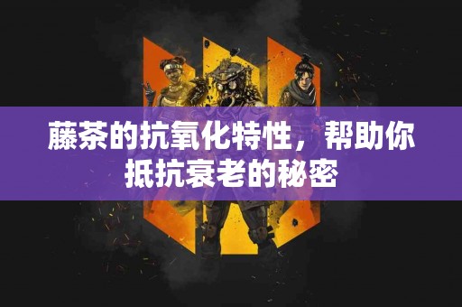 藤茶的抗氧化特性，帮助你抵抗衰老的秘密
