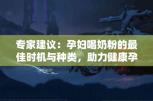 专家建议：孕妇喝奶粉的最佳时机与种类，助力健康孕育