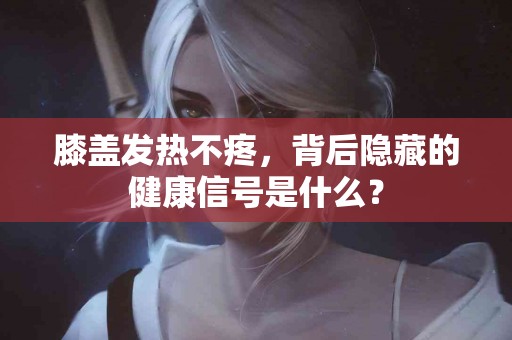 膝盖发热不疼，背后隐藏的健康信号是什么？