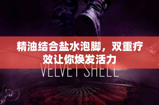 精油结合盐水泡脚，双重疗效让你焕发活力