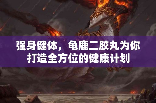 强身健体，龟鹿二胶丸为你打造全方位的健康计划