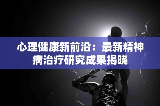 心理健康新前沿：最新精神病治疗研究成果揭晓