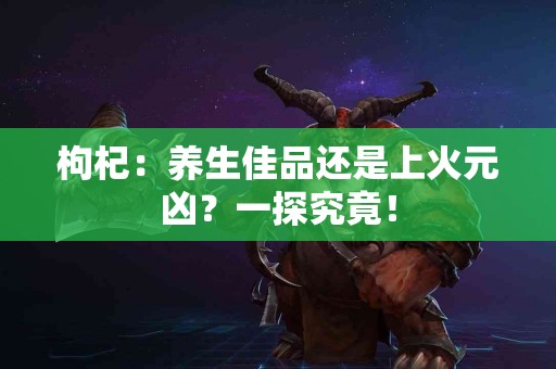 枸杞：养生佳品还是上火元凶？一探究竟！