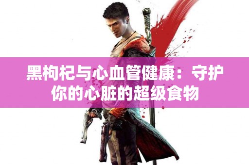 黑枸杞与心血管健康：守护你的心脏的超级食物